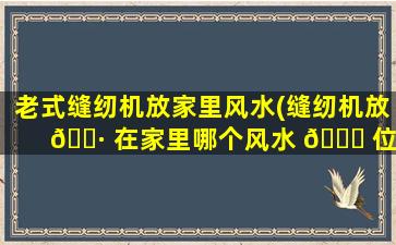 老式缝纫机放家里风水(缝纫机放 🌷 在家里哪个风水 🍁 位)